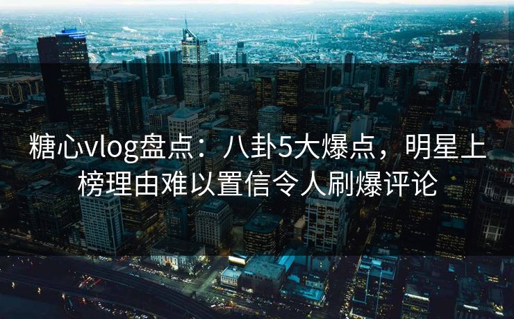 糖心vlog盘点：八卦5大爆点，明星上榜理由难以置信令人刷爆评论