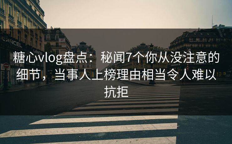 糖心vlog盘点：秘闻7个你从没注意的细节，当事人上榜理由相当令人难以抗拒
