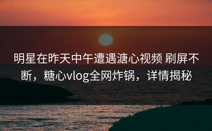 明星在昨天中午遭遇溏心视频 刷屏不断，糖心vlog全网炸锅，详情揭秘