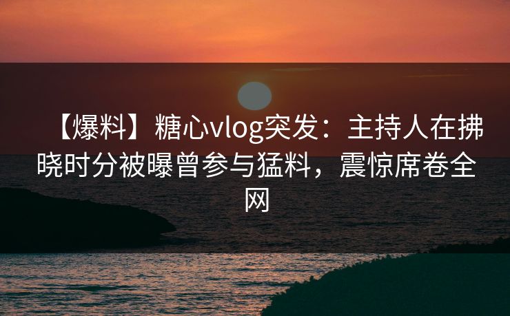 【爆料】糖心vlog突发：主持人在拂晓时分被曝曾参与猛料，震惊席卷全网