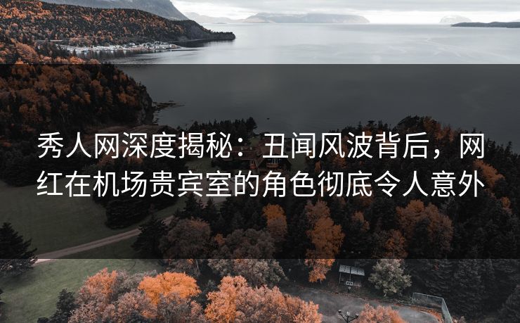 秀人网深度揭秘：丑闻风波背后，网红在机场贵宾室的角色彻底令人意外