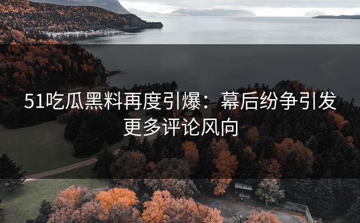 51吃瓜黑料再度引爆：幕后纷争引发更多评论风向