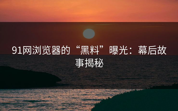 91网浏览器的“黑料”曝光：幕后故事揭秘