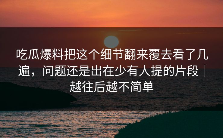 吃瓜爆料把这个细节翻来覆去看了几遍，问题还是出在少有人提的片段｜越往后越不简单