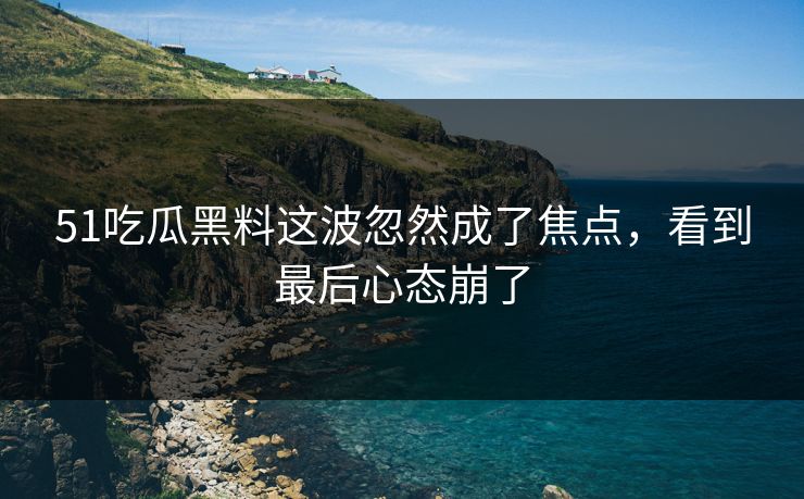 51吃瓜黑料这波忽然成了焦点，看到最后心态崩了