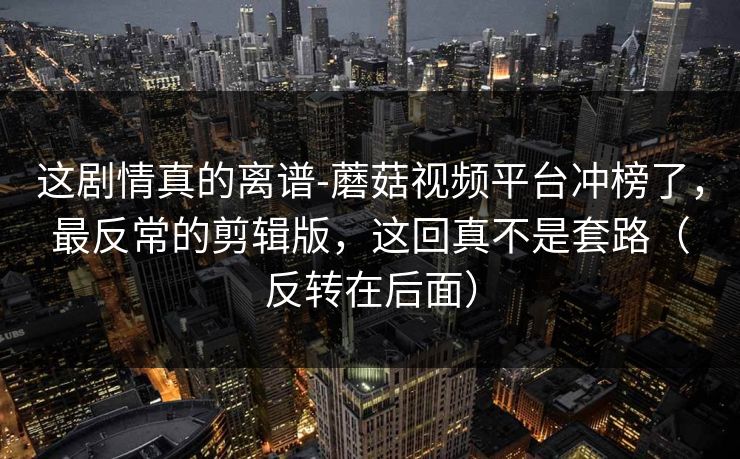 这剧情真的离谱-蘑菇视频平台冲榜了，最反常的剪辑版，这回真不是套路（反转在后面）