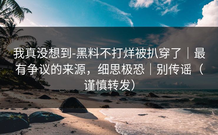 我真没想到-黑料不打烊被扒穿了｜最有争议的来源，细思极恐｜别传谣（谨慎转发）